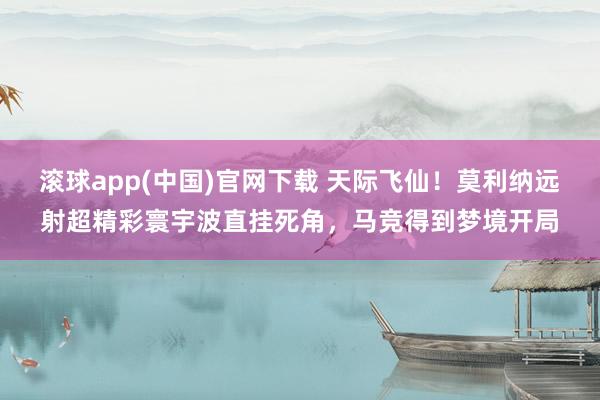 滚球app(中国)官网下载 天际飞仙！莫利纳远射超精彩寰宇波直挂死角，马竞得到梦境开局