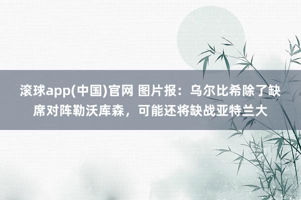滚球app(中国)官网 图片报：乌尔比希除了缺席对阵勒沃库森，可能还将缺战亚特兰大