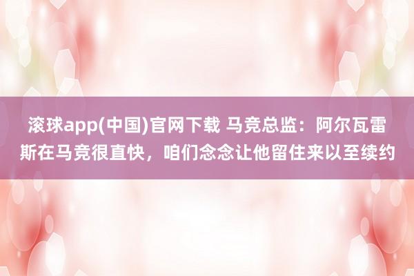 滚球app(中国)官网下载 马竞总监：阿尔瓦雷斯在马竞很直快，咱们念念让他留住来以至续约