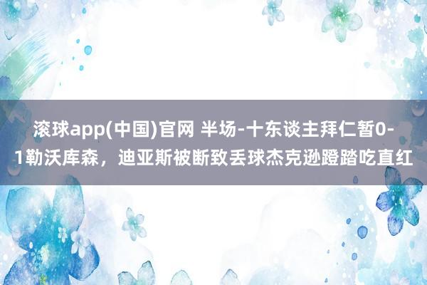 滚球app(中国)官网 半场-十东谈主拜仁暂0-1勒沃库森，迪亚斯被断致丢球杰克逊蹬踏吃直红