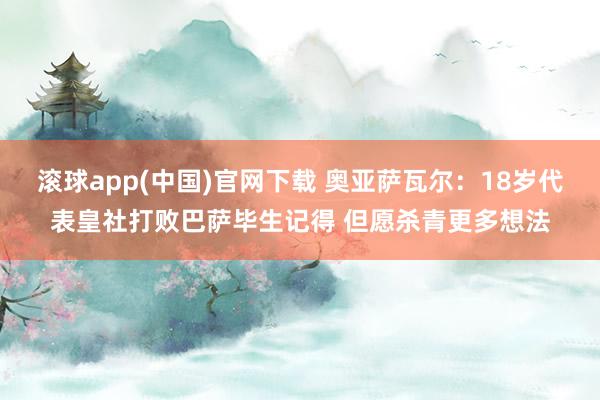 滚球app(中国)官网下载 奥亚萨瓦尔：18岁代表皇社打败巴萨毕生记得 但愿杀青更多想法