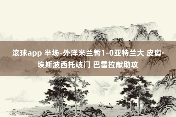 滚球app 半场-外洋米兰暂1-0亚特兰大 皮奥·埃斯波西托破门 巴雷拉献助攻