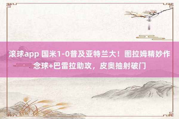 滚球app 国米1-0普及亚特兰大！图拉姆精妙作念球+巴雷拉助攻，皮奥抽射破门