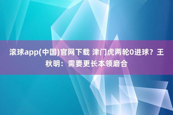 滚球app(中国)官网下载 津门虎两轮0进球？王秋明：需要更长本领磨合