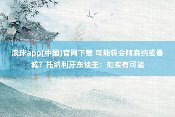 滚球app(中国)官网下载 可能转会阿森纳或曼城？托纳利牙东谈主：如实有可能