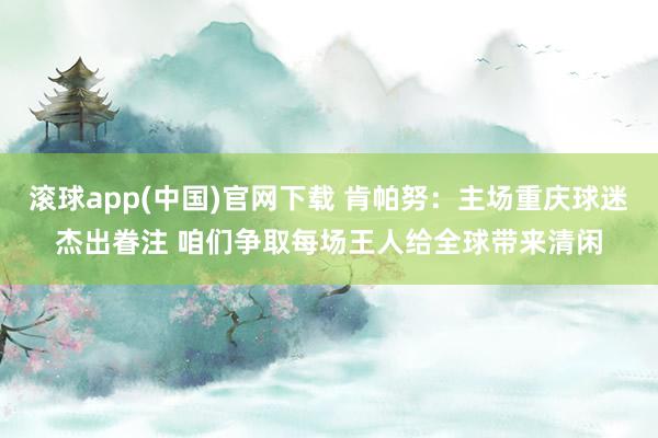 滚球app(中国)官网下载 肯帕努：主场重庆球迷杰出眷注 咱们争取每场王人给全球带来清闲