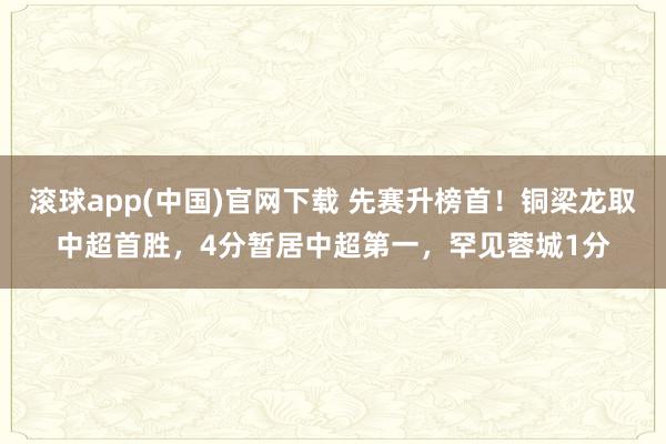 滚球app(中国)官网下载 先赛升榜首！铜梁龙取中超首胜，4分暂居中超第一，罕见蓉城1分