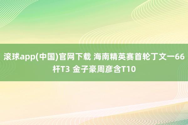 滚球app(中国)官网下载 海南精英赛首轮丁文一66杆T3 金子豪周彦含T10