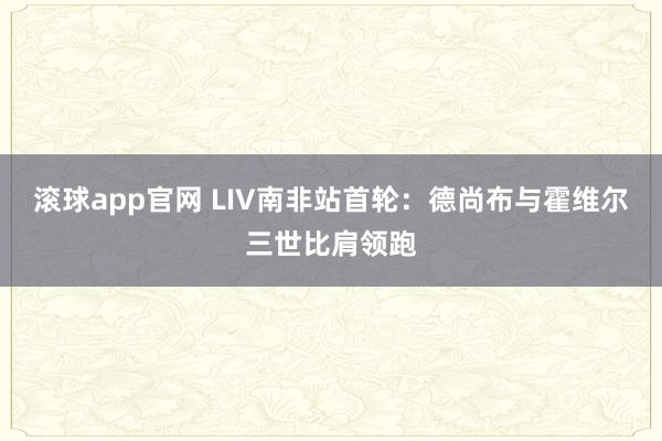 滚球app官网 LIV南非站首轮：德尚布与霍维尔三世比肩领跑