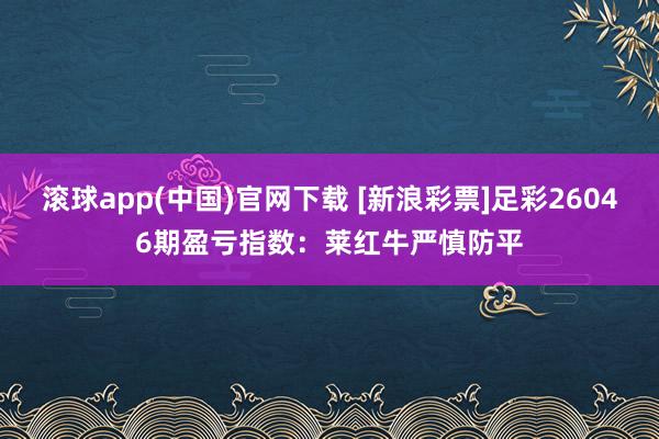 滚球app(中国)官网下载 [新浪彩票]足彩26046期盈亏指数：莱红牛严慎防平