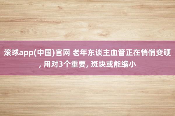 滚球app(中国)官网 老年东谈主血管正在悄悄变硬， 用对3个重要， 斑块或能缩小