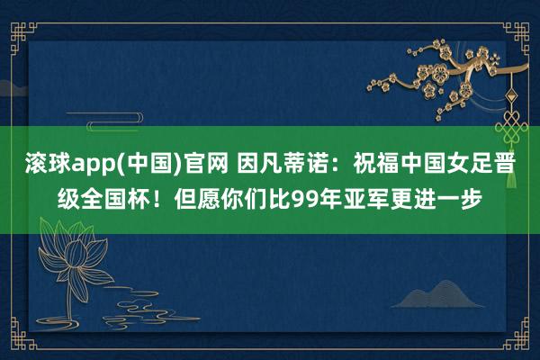 滚球app(中国)官网 因凡蒂诺：祝福中国女足晋级全国杯！但愿你们比99年亚军更进一步
