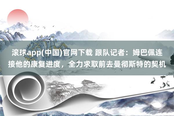 滚球app(中国)官网下载 跟队记者：姆巴佩连接他的康复进度，全力求取前去曼彻斯特的契机