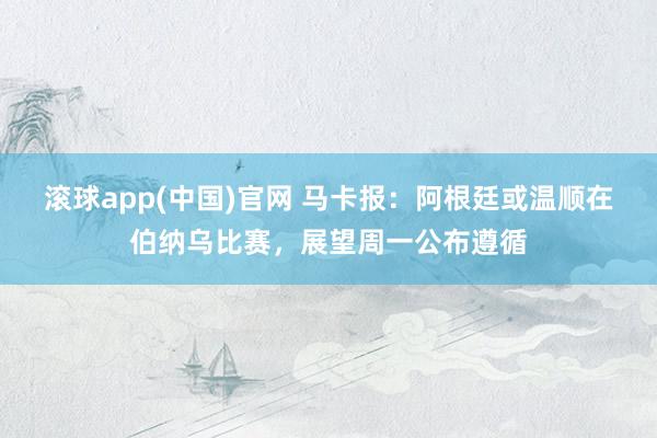 滚球app(中国)官网 马卡报：阿根廷或温顺在伯纳乌比赛，展望周一公布遵循