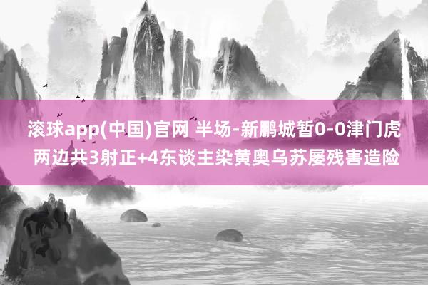 滚球app(中国)官网 半场-新鹏城暂0-0津门虎 两边共3射正+4东谈主染黄奥乌苏屡残害造险