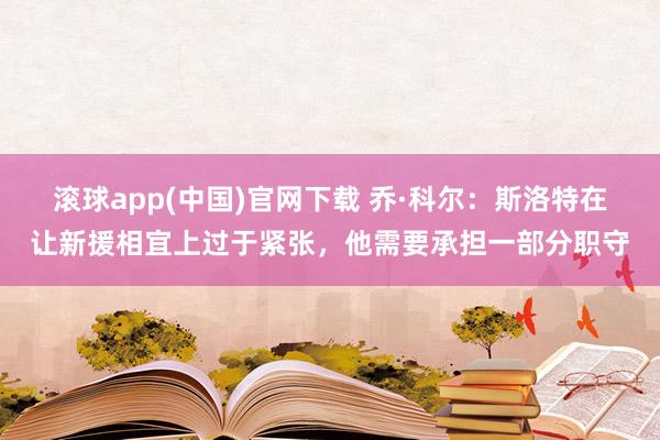 滚球app(中国)官网下载 乔·科尔：斯洛特在让新援相宜上过于紧张，他需要承担一部分职守