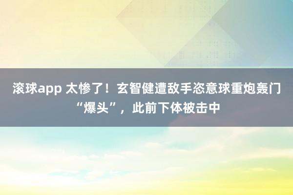 滚球app 太惨了！玄智健遭敌手恣意球重炮轰门“爆头”，此前下体被击中