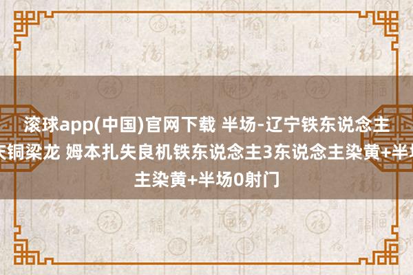 滚球app(中国)官网下载 半场-辽宁铁东说念主0-0重庆铜梁龙 姆本扎失良机铁东说念主3东说念主染黄+半场0射门