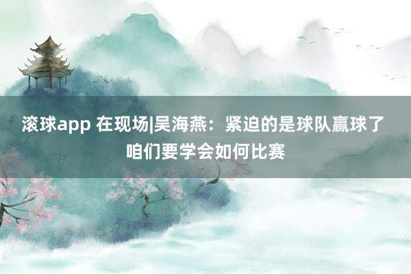 滚球app 在现场|吴海燕：紧迫的是球队赢球了 咱们要学会如何比赛