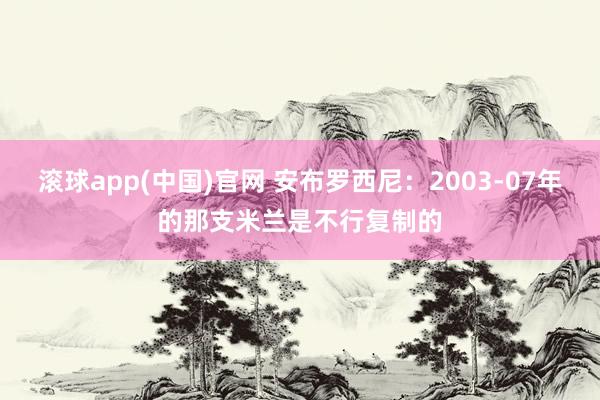 滚球app(中国)官网 安布罗西尼：2003-07年的那支米兰是不行复制的