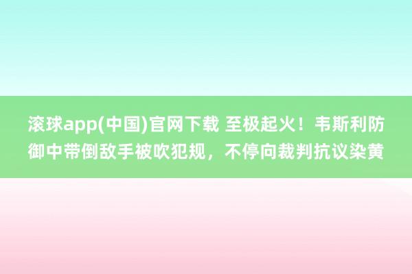 滚球app(中国)官网下载 至极起火！韦斯利防御中带倒敌手被吹犯规，不停向裁判抗议染黄