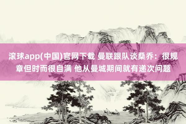 滚球app(中国)官网下载 曼联跟队谈桑乔：很规章但时而很自满 他从曼城期间就有递次问题