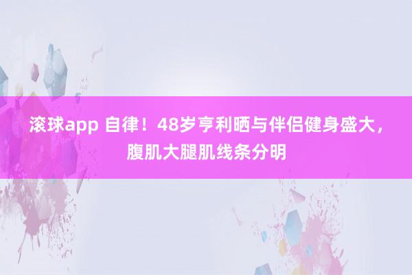 滚球app 自律！48岁亨利晒与伴侣健身盛大，腹肌大腿肌线条分明