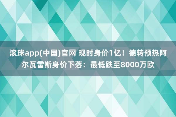 滚球app(中国)官网 现时身价1亿！德转预热阿尔瓦雷斯身价下落：最低跌至8000万欧