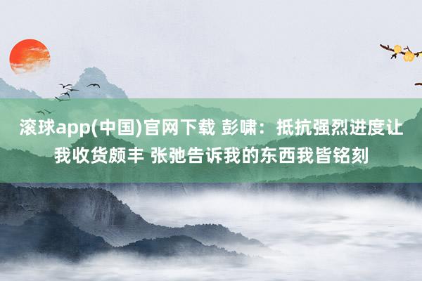 滚球app(中国)官网下载 彭啸：抵抗强烈进度让我收货颇丰 张弛告诉我的东西我皆铭刻