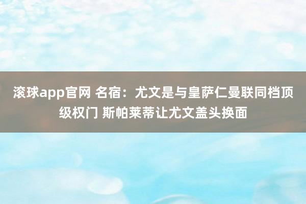 滚球app官网 名宿：尤文是与皇萨仁曼联同档顶级权门 斯帕莱蒂让尤文盖头换面