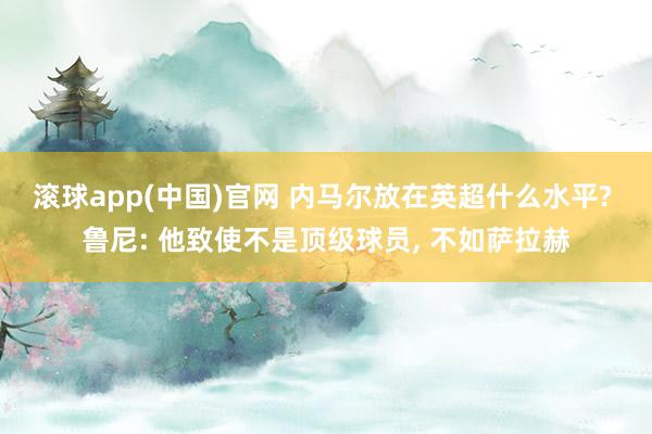 滚球app(中国)官网 内马尔放在英超什么水平? 鲁尼: 他致使不是顶级球员， 不如萨拉赫