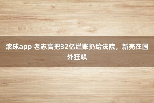 滚球app 老志高把32亿烂账扔给法院，新壳在国外狂飙