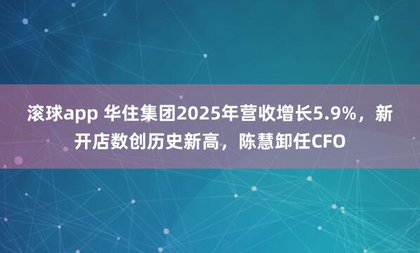 滚球app 华住集团2025年营收增长5.9%，新开店数创历史新高，陈慧卸任CFO