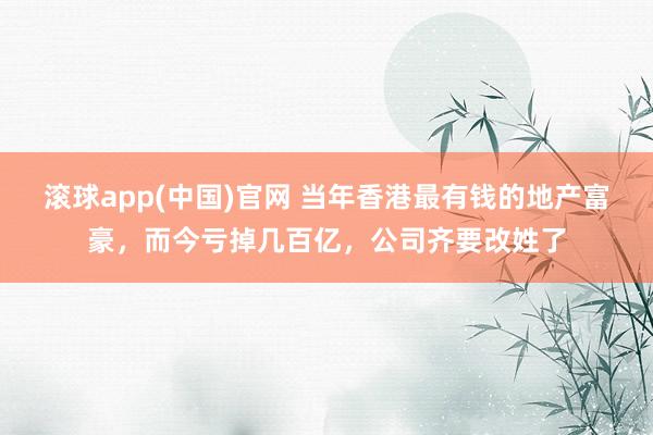 滚球app(中国)官网 当年香港最有钱的地产富豪，而今亏掉几百亿，公司齐要改姓了