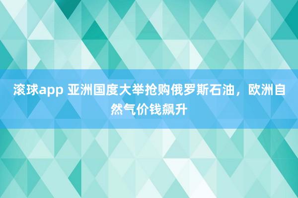滚球app 亚洲国度大举抢购俄罗斯石油，欧洲自然气价钱飙升