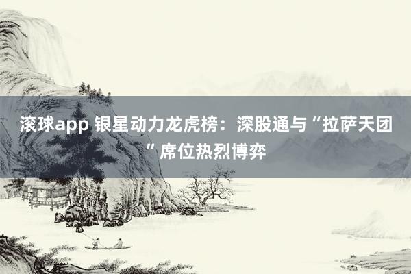 滚球app 银星动力龙虎榜：深股通与“拉萨天团”席位热烈博弈