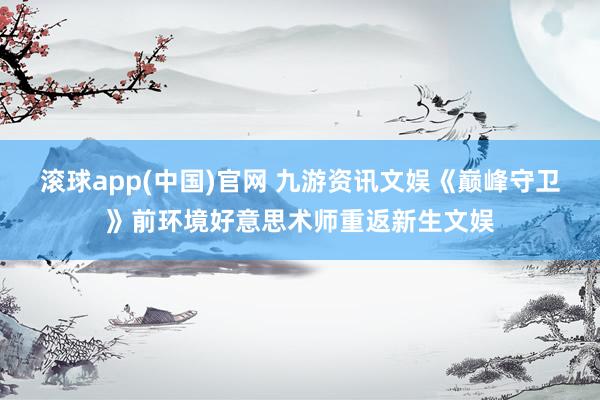滚球app(中国)官网 九游资讯文娱《巅峰守卫》前环境好意思术师重返新生文娱