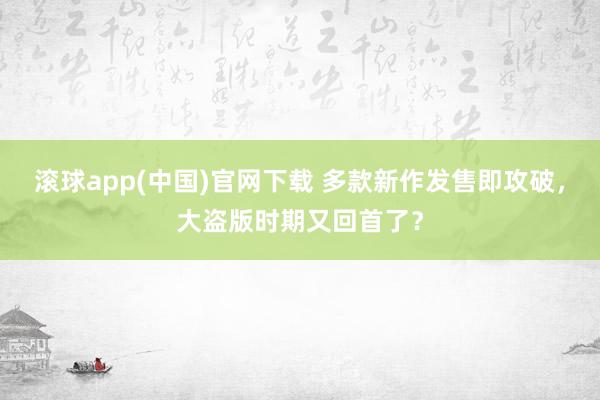 滚球app(中国)官网下载 多款新作发售即攻破，大盗版时期又回首了？