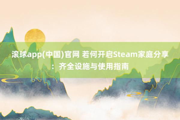 滚球app(中国)官网 若何开启Steam家庭分享：齐全设施与使用指南