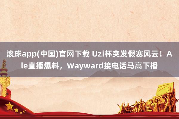 滚球app(中国)官网下载 Uzi杯突发假赛风云！Ale直播爆料，Wayward接电话马高下播