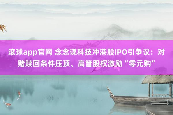 滚球app官网 念念谋科技冲港股IPO引争议：对赌赎回条件压顶、高管股权激励“零元购”