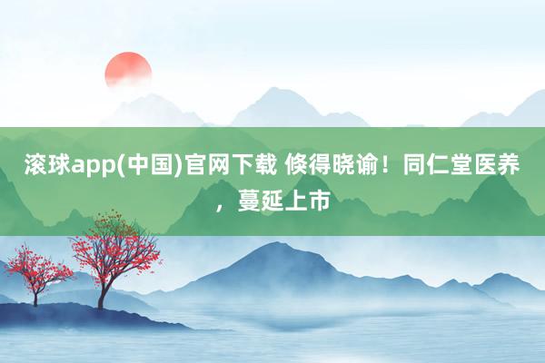 滚球app(中国)官网下载 倏得晓谕！同仁堂医养，蔓延上市