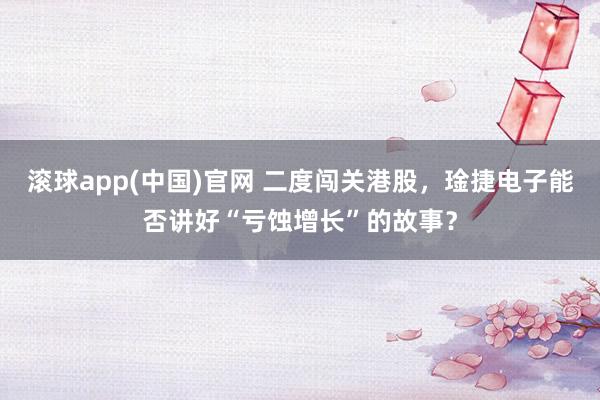 滚球app(中国)官网 二度闯关港股，琻捷电子能否讲好“亏蚀增长”的故事？