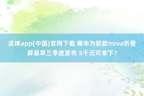 滚球app(中国)官网下载 曝华为新款nova折叠屏最早三季度发布 5千元可拿下？