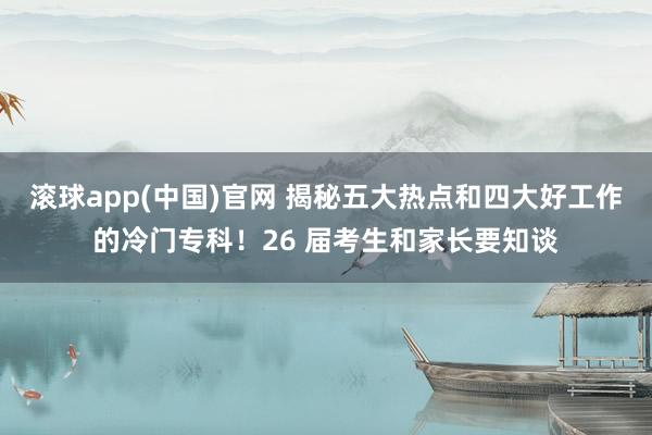 滚球app(中国)官网 揭秘五大热点和四大好工作的冷门专科！26 届考生和家长要知谈
