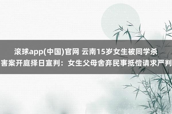 滚球app(中国)官网 云南15岁女生被同学杀害案开庭择日宣判：女生父母舍弃民事抵偿请求严判