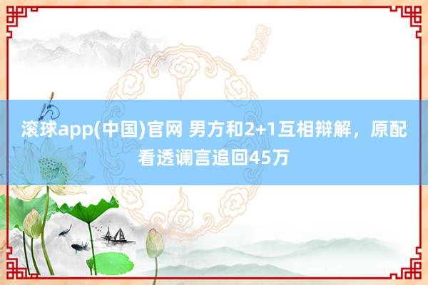 滚球app(中国)官网 男方和2+1互相辩解，原配看透谰言追回45万