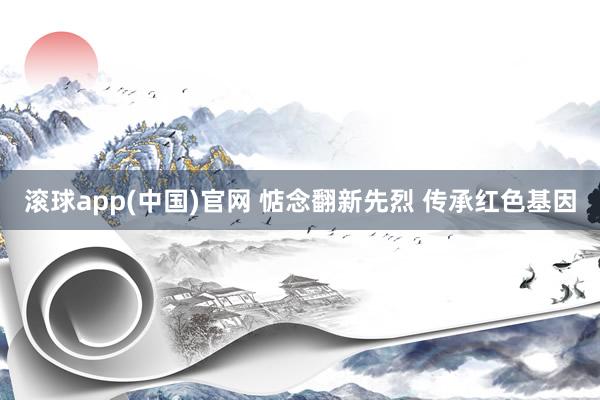 滚球app(中国)官网 惦念翻新先烈 传承红色基因