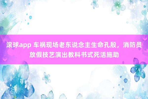 滚球app 车祸现场老东说念主生命孔殷，消防员放假技艺演出教科书式死活施助