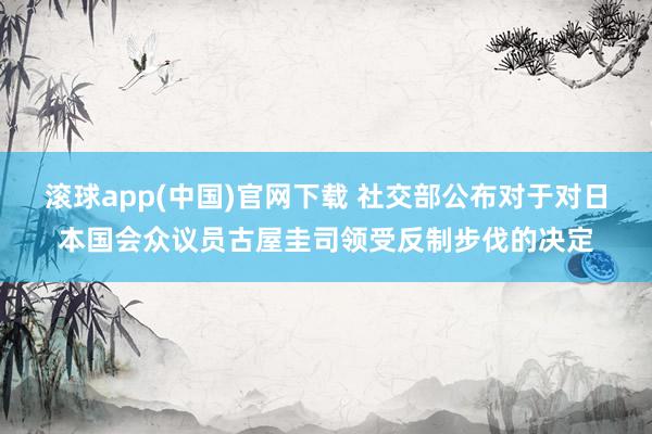 滚球app(中国)官网下载 社交部公布对于对日本国会众议员古屋圭司领受反制步伐的决定